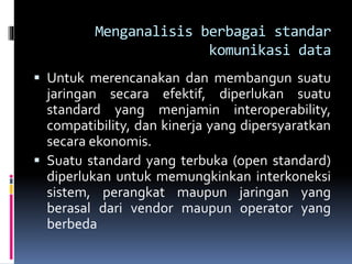 Menganalisis berbagai standar
komunikasi data
 Untuk merencanakan dan membangun suatu
jaringan secara efektif, diperlukan suatu
standard yang menjamin interoperability,
compatibility, dan kinerja yang dipersyaratkan
secara ekonomis.
 Suatu standard yang terbuka (open standard)
diperlukan untuk memungkinkan interkoneksi
sistem, perangkat maupun jaringan yang
berasal dari vendor maupun operator yang
berbeda
 