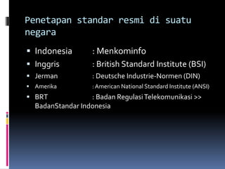 Penetapan standar resmi di suatu
negara
 Indonesia : Menkominfo
 Inggris : British Standard Institute (BSI)
 Jerman : Deutsche Industrie-Normen (DIN)
 Amerika : American National Standard Institute (ANSI)
 BRT : Badan RegulasiTelekomunikasi >>
BadanStandar Indonesia
 