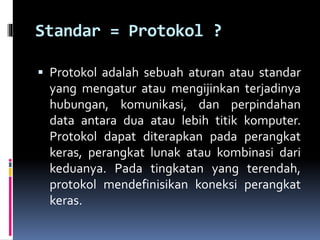 Standar = Protokol ?
 Protokol adalah sebuah aturan atau standar
yang mengatur atau mengijinkan terjadinya
hubungan, komunikasi, dan perpindahan
data antara dua atau lebih titik komputer.
Protokol dapat diterapkan pada perangkat
keras, perangkat lunak atau kombinasi dari
keduanya. Pada tingkatan yang terendah,
protokol mendefinisikan koneksi perangkat
keras.
 