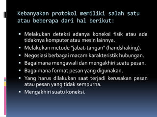 Kebanyakan protokol memiliki salah satu
atau beberapa dari hal berikut:
 Melakukan deteksi adanya koneksi fisik atau ada
tidaknya komputer atau mesin lainnya.
 Melakukan metode "jabat-tangan" (handshaking).
 Negosiasi berbagai macam karakteristik hubungan.
 Bagaimana mengawali dan mengakhiri suatu pesan.
 Bagaimana format pesan yang digunakan.
 Yang harus dilakukan saat terjadi kerusakan pesan
atau pesan yang tidak sempurna.
 Mengakhiri suatu koneksi.
 