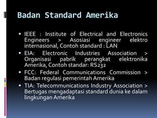 Badan Standard Amerika
 IEEE : Institute of Electrical and Electronics
Engineers > Asosiasi engineer elektro
internasional, Contoh standard : LAN
 EIA: Electronic Industries Association >
Organisasi pabrik perangkat elektronika
Amerika, Contoh standar: RS232
 FCC: Federal Communications Commission >
Badan regulasi pemerintah Amerika
 TIA: Telecommunications Industry Association >
Bertugas mengadaptasi standard dunia ke dalam
lingkungan Amerika
 