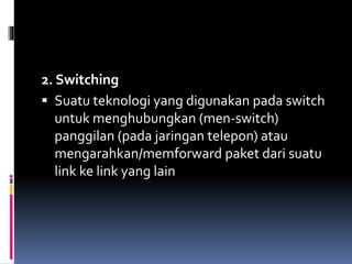 2. Switching
 Suatu teknologi yang digunakan pada switch
untuk menghubungkan (men-switch)
panggilan (pada jaringan telepon) atau
mengarahkan/memforward paket dari suatu
link ke link yang lain
 