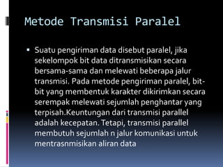 Metode Transmisi Paralel
 Suatu pengiriman data disebut paralel, jika
sekelompok bit data ditransmisikan secara
bersama-sama dan melewati beberapa jalur
transmisi. Pada metode pengiriman paralel, bit-
bit yang membentuk karakter dikirimkan secara
serempak melewati sejumlah penghantar yang
terpisah.Keuntungan dari transmisi parallel
adalah kecepatan.Tetapi, transmisi parallel
membutuh sejumlah n jalur komunikasi untuk
mentrasnmisikan aliran data
 