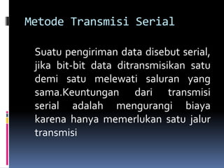 Metode Transmisi Serial
Suatu pengiriman data disebut serial,
jika bit-bit data ditransmisikan satu
demi satu melewati saluran yang
sama.Keuntungan dari transmisi
serial adalah mengurangi biaya
karena hanya memerlukan satu jalur
transmisi
 