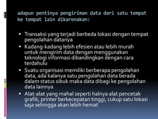 adapun pentinya pengiriman data dari satu tempat
ke tempat lain dikarenakan:
 Transaksi yang terjadi berbeda lokasi dengan tempat
pengolahan datanya
 Kadang-kadang lebih efesien atau lebih murah
untuk mengirim data dengan menggunakan
teknologi informasi dibandingkan dengan cara
terdahulu
 Suatu organisasi memiliki berberapa pengolahan
data, ada kalanya satu pengolahan data berada
dalam status sibuk maka data dibagi ke pengolahan
data lainnya
 Alat-alat yang mahal seperti halnya alat pencetak
grafik, printer berkecepatan tinggi, cukup satu lokasi
saja sehingga akan lebih hemat
 