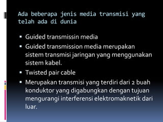 Ada beberapa jenis media transmisi yang
telah ada di dunia
 Guided transmissin media
 Guided transmission media merupakan
sistem transmisi jaringan yang menggunakan
sistem kabel.
 Twisted pair cable
 Merupakan transmisi yang terdiri dari 2 buah
konduktor yang digabungkan dengan tujuan
mengurangi interferensi elektromaknetik dari
luar.
 