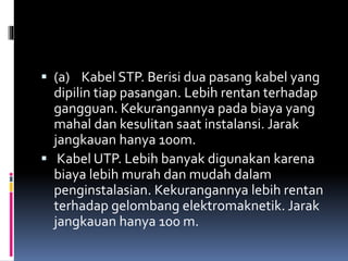  (a) Kabel STP. Berisi dua pasang kabel yang
dipilin tiap pasangan. Lebih rentan terhadap
gangguan. Kekurangannya pada biaya yang
mahal dan kesulitan saat instalansi. Jarak
jangkauan hanya 100m.
 Kabel UTP. Lebih banyak digunakan karena
biaya lebih murah dan mudah dalam
penginstalasian. Kekurangannya lebih rentan
terhadap gelombang elektromaknetik. Jarak
jangkauan hanya 100 m.
 