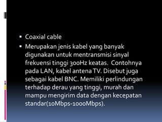  Coaxial cable
 Merupakan jenis kabel yang banyak
digunakan untuk mentransmisi sinyal
frekuensi tinggi 300Hz keatas. Contohnya
pada LAN, kabel antenaTV. Disebut juga
sebagai kabel BNC. Memiliki perlindungan
terhadap derau yang tinggi, murah dan
mampu mengirim data dengan kecepatan
standar(10Mbps-1000Mbps).
 
