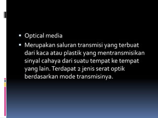  Optical media
 Merupakan saluran transmisi yang terbuat
dari kaca atau plastik yang mentransmisikan
sinyal cahaya dari suatu tempat ke tempat
yang lain.Terdapat 2 jenis serat optik
berdasarkan mode transmisinya.
 