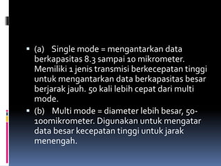  (a) Single mode = mengantarkan data
berkapasitas 8.3 sampai 10 mikrometer.
Memiliki 1 jenis transmisi berkecepatan tinggi
untuk mengantarkan data berkapasitas besar
berjarak jauh. 50 kali lebih cepat dari multi
mode.
 (b) Multi mode = diameter lebih besar, 50-
100mikrometer. Digunakan untuk mengatar
data besar kecepatan tinggi untuk jarak
menengah.
 