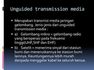 Unguided transmission media
 Merupakan transmisi media jaringan
gelombang. Jenis-jenis dari unguided
transmission media :
 a) Gelombang mikro = gelombang radio
yang beroperasi pada frekuensi
tinggi(UHF,SHF dan EHF)
 b) Satelit = menerima sinyal dari stasiun
bumi dan meneruskannya ke stasiun bumi
lainnya. Keuntungannya lebih murah
daripada menggelar kabel ke seluruh benua.
 