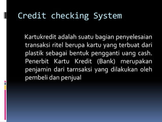 Credit checking System
Kartukredit adalah suatu bagian penyelesaian
transaksi ritel berupa kartu yang terbuat dari
plastik sebagai bentuk pengganti uang cash.
Penerbit Kartu Kredit (Bank) merupakan
penjamin dari tarnsaksi yang dilakukan oleh
pembeli dan penjual
 