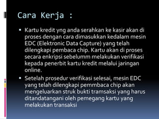 Cara Kerja :
 Kartu kredit yng anda serahkan ke kasir akan di
proses dengan cara dimasukkan kedalam mesin
EDC (Elektronic Data Capture) yang telah
dilengkapi pembaca chip. Kartu akan di proses
secara enkripsi sebelumm melakukan verifikasi
kepada penerbit kartu kredit melalui jaringan
online.
 Setelah prosedur verifikasi selesai, mesin EDC
yang telah dilengkapi pemmbaca chip akan
mengeluarkan struk bukti tramsaksi yang harus
ditandatangani oleh pemegang kartu yang
melakukan transaksi
 