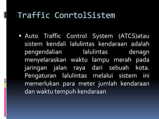 Traffic ConrtolSistem
 Auto Traffic Control System (ATCS)atau
sistem kendali lalulintas kendaraan adalah
pengendalian lalulintas denagn
menyelaraskan waktu lampu merah pada
jaringan jalan raya dari sebuah kota.
Pengaturan lalulintas melalui sistem ini
memerlukan para meter jumlah kendaraan
dan waktu tempuh kendaraan
 