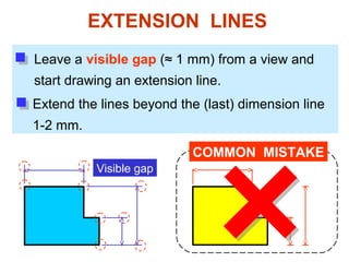 EXTENSION LINES
Leave a visible gap (≈ 1 mm) from a view and
start drawing an extension line.
Extend the lines beyond the (last) dimension line
1-2 mm.
Visible gap
COMMON MISTAKE
 
