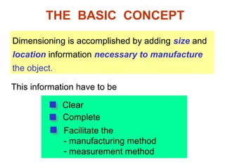 THE BASIC CONCEPT
Dimensioning is accomplished by adding size and
location information necessary to manufacture
the object.
Clear
Complete
Facilitate the
- manufacturing method
- measurement method
This information have to be
 