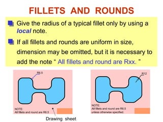 FILLETS AND ROUNDS
Give the radius of a typical fillet only by using a
local note.
R6.5
If all fillets and rounds are uniform in size,
dimension may be omitted, but it is necessary to
add the note “ All fillets and round are Rxx. ”
NOTE:
All fillets and round are R6.5
Drawing sheet
R12
unless otherwise specified.
NOTE:
All fillets and round are R6.5
 