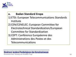 PPG
DALAM
JABATAN
10
a. Badan Standard Eropa
1) ETSI: European Telecommunications Standards
Institute
2) CEN/CENELEC: European Committee for
Electrotechnical Standardization/European
Committee for Standardization
3) CEPT: Conférence Européenne des
Administrations des Postes et des
Telecommunications
 