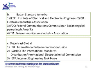 PPG
DALAM
JABATAN
11
b. Badan Standard Amerika
1) IEEE : Institute of Electrical and Electronics Engineers 2) EIA:
Electronic Industries Association
3) FCC: Federal Communications Commission > Badan regulasi
pemerintah Amerika
4) TIA: Telecommunications Industry Association
c. Organisasi Global
1) ITU : International Telecommunication Union
2) ISO/IEC: The International Standards
Organization/International Electrotechnical Commission
3) IETF: Internet Engineering Task Force
 