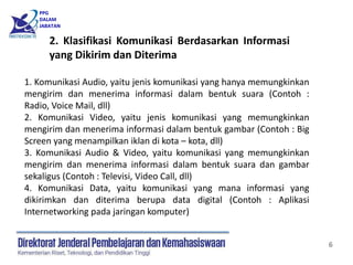 PPG
DALAM
JABATAN
6
1. Komunikasi Audio, yaitu jenis komunikasi yang hanya memungkinkan
mengirim dan menerima informasi dalam bentuk suara (Contoh :
Radio, Voice Mail, dll)
2. Komunikasi Video, yaitu jenis komunikasi yang memungkinkan
mengirim dan menerima informasi dalam bentuk gambar (Contoh : Big
Screen yang menampilkan iklan di kota – kota, dll)
3. Komunikasi Audio & Video, yaitu komunikasi yang memungkinkan
mengirim dan menerima informasi dalam bentuk suara dan gambar
sekaligus (Contoh : Televisi, Video Call, dll)
4. Komunikasi Data, yaitu komunikasi yang mana informasi yang
dikirimkan dan diterima berupa data digital (Contoh : Aplikasi
Internetworking pada jaringan komputer)
2. Klasifikasi Komunikasi Berdasarkan Informasi
yang Dikirim dan Diterima
 