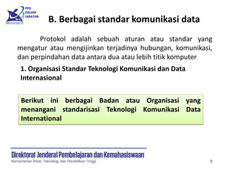 PPG
DALAM
JABATAN
9
Protokol adalah sebuah aturan atau standar yang
mengatur atau mengijinkan terjadinya hubungan, komunikasi,
dan perpindahan data antara dua atau lebih titik komputer
1. Organisasi Standar Teknologi Komunikasi dan Data
Internasional
Berikut ini berbagai Badan atau Organisasi yang
menangani standarisasi Teknologi Komunikasi Data
International
B. Berbagai standar komunikasi data
 