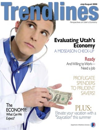 July/August 2009




                        Perspectives on Utah’s Economy




              Evaluating Utah's
                      Economy
              A MidSEASon ChECk-up
                                               Ready
                     And Willing to Work—
                                 need a Job

                         profligAtE
                           SpEndErS
                        to prudEnt
                             SAvErS?

The
ECONOMY:                      PLUS:
What Can We   Elevate your vacation with a
Expect?       "Staycation" this summer
                        Department of Workforce Services
 