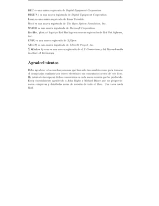 DEC es una marca registrada de Digital Equipment Corporation.
DIGITAL es una marca registrada de Digital Equipment Corporation.
Linux es una marca registrada de Linus Torvalds.
Motif es una marca registrada de The Open System Foundation, Inc.
MSDOS es una marca registrada de Microsoft Corporation.
Red Hat, glint y el logotipo Red Hat logo son marcas registradas de Red Hat Software,
Inc.
UNIX es una marca registrada de X/Open.
XFree86 es una marca registrada de XFree86 Project, Inc.
X Window System es una marca registrada de el X Consortium y del Massachusetts
Institute of Technology.

Agradecimientos
Debo agradecer a las muchas personas que han sido tan amables como para tomarse
el tiempo para enviarme por correo electronico sus comentarios acerca de este libro.
He intentado incorporar dichos comentarios en cada nueva version que he producido.
Estoy especialmente agradecido a John Rigby y Michael Bauer que me proporcio-
naron completas y detalladas notas de revision de todo el libro. Una tarea nada
facil.
 