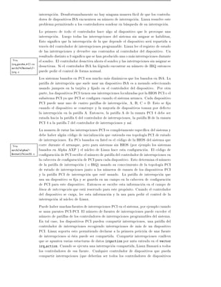 interrupcion. Desafortunadamente no hay ninguna manera facil de que los controla-
                 dores de dispositivos ISA encuentren su numero de interrupcion. Linux resuelve este
                 problema permitiendo a los controladores sondear en busqueda de su interrupcion.
                 Lo primero de todo el controlador hace algo al dispositivo que le provoque una
                 interrupcion. Luego todas las interrupciones del sistema sin asignar se habilitan,
                 Esto signi ca que la interrupcion de la que depende el dispositivo sera repartida a
                 traves del controlador de interrupciones programable. Linux lee el registro de estado
                 de las interrupciones y devuelve sus contenidos al controlador del dispositivo. Un
                 resultado distinto a 0 signi ca que se han producido una o mas interrupciones durante
 Vea             el sondeo. El controlador desactiva ahora el sondeo y las interrupciones sin asignar se
irq probe *() en
arch/*/kernel/-
                 desactivan. Si el controlador ISA ha logrado encontrar su numero de IRQ entonces
irq.c            puede pedir el control de forma normal.
                 Los sistemas basados en PCI son mucho mas dinamicos que los basados en ISA. La
                 patilla de interrupcion que suele usar un dispositivo ISA es a menudo seleccionado
                 usando jumpers en la tarjeta y jado en el controlador del dispositivo. Por otra
                 parte, los dispositivos PCI tienen sus interrupciones localizadas por la BIOS PCI o el
                 subsitema PCI ya que PCI se con gura cuando el sistema arranca. Cada dispositivo
                 PCI puede usar uno de cuatro patillas de interrupcion, A, B, C o D. Esto se ja
                 cuando el dispositivo se construye y la mayor a de dispositivos toman por defecto
                 la interrupcion en la patilla A. Entonces, la patilla A de la ranura PCI 4 debe ser
                 rutada hacia la patilla 6 del controlador de interrupciones, la patilla B de la ranura
                 PCI 4 a la patilla 7 del controlador de interrupciones y as .
                 La manera de rutar las interrupciones PCI es completamente espec ca del sistema y
                 debe haber algun codigo de inicializacion que entienda esa topolog a PCI de rutado
                 de interrupciones. En PCs basados en Intel es el codigo de la BIOS del sistema que
 Vea             corre durante el arranque, pero para sistemas sin BIOS (por ejemplo los sistemas
arch/alpha/-     basados en Alpha AXP ) el nucleo de Linux hace esta con guracion. El codigo de
kernel/bios32.c  con guracion de PCI escribe el numero de patilla del controlador de interrupciones en
                 la cabecera de con guracion de PCI para cada dispositivo. Esto determina el numero
                 de la patilla de interrupcion ( o IRQ) usando su conocimiento de la topolog a PCI
                 de rutado de interrupciones junto a los numeros de ranura de los dispositivos PCI
                 y la patilla PCI de interrupcion que este usando. La patilla de interrupcion que
                 usa un dispositivo es ja y se guarda en un campo en la cabecera de con guracion
                 de PCI para este dispositivo. Entonces se escribe esta informacion en el campo de
                 l nea de interrupcion que esta reservado para este proposito. Cuando el controlador
                 del dispositivo se carga, lee esta informacion y la usa para pedir el control de la
                 interrupcion al nucleo de Linux.
                 Puede haber muchas fuentes de interrupciones PCI en el sistema, por ejemplo cuando
                 se usan puentes PCI-PCI. El numero de fuentes de interrupciones puede exceder el
                 numero de patillas de los controladores de interrupciones programables del sistema.
                 En tal caso, los dispositivos PCI pueden compartir interrupciones, una patilla del
                 controlador de interrupciones recogiendo interrupciones de mas de un dispositivo
                 PCI. Linux soporta esto permitiendo declarar a la primera peticion de una fuente
                 de interrupciones si esta puede ser compartida. Compartir interrupciones conlleva
                 que se apunten varias estucturas de datos irqaction por unta entrada en el vector
                 irq action. Cuando se ejecuta una interrupcion compartida, Linux llamara a todos
                 los controladores de esa fuente. Cualquier controlador de dispositivos que pueda
                 compartir interrupciones (que deber an ser todos los controladores de dispositivos
 