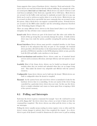 Linux supports three types of hardware device: character, block and network. Cha-
racter devices are read and written directly without bu ering, for example the syste-
m's serial ports /dev/cua0 and /dev/cua1. Block devices can only be written to and
read from in multiples of the block size, typically 512 or 1024 bytes. Block devices
are accessed via the bu er cache and may be randomly accessed, that is to say, any
block can be read or written no matter where it is on the device. Block devices can
be accessed via their device special le but more commonly they are accessed via the
 le system. Only a block device can support a mounted le system. Network devices
are accessed via the BSD socket interface and the networking subsytems described
in the Networking chapter (Chapter 10).
There are many di erent device drivers in the Linux kernel (that is one of Linux's
strengths) but they all share some common attributes:
kernel code Device drivers are part of the kernel and, like other code within the
    kernel, if they go wrong they can seriously damage the system. A badly written
    driver may even crash the system, possibly corrupting le systems and losing
    data,
Kernel interfaces Device drivers must provide a standard interface to the Linux
    kernel or to the subsystem that they are part of. For example, the terminal
    driver provides a le I/O interface to the Linux kernel and a SCSI device driver
    provides a SCSI device interface to the SCSI subsystem which, in turn, provides
    both le I/O and bu er cache interfaces to the kernel.
Kernel mechanisms and services Device drivers make use of standard kernel
    services such as memory allocation, interrupt delivery and wait queues to ope-
    rate,
Loadable Most of the Linux device drivers can be loaded on demand as kernel
    modules when they are needed and unloaded when they are no longer being
    used. This makes the kernel very adaptable and e cient with the system's
    resources,
Con gurable Linux device drivers can be built into the kernel. Which devices are
    built is con gurable when the kernel is compiled,
Dynamic As the system boots and each device driver is initialized it looks for the
    hardware devices that it is controlling. It does not matter if the device being
    controlled by a particular device driver does not exist. In this case the device
    driver is simply redundant and causes no harm apart from occupying a little
    of the system's memory.

8.1 Polling and Interrupts
Each time the device is given a command, for example move the read head to sector
42 of the oppy disk" the device driver has a choice as to how it nds out that the
command has completed. The device drivers can either poll the device or they can
use interrupts.
Polling the device usually means reading its status register every so often until the
device's status changes to indicate that it has completed the request. As a device
driver is part of the kernel it would be disasterous if a driver were to poll as nothing
 