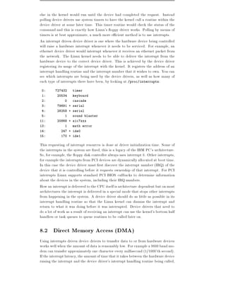 else in the kernel would run until the device had completed the request. Instead
polling device drivers use system timers to have the kernel call a routine within the
device driver at some later time. This timer routine would check the status of the
command and this is exactly how Linux's oppy driver works. Polling by means of
timers is at best approximate, a much more e cient method is to use interrupts.
An interrupt driven device driver is one where the hardware device being controlled
will raise a hardware interrupt whenever it needs to be serviced. For example, an
ethernet device driver would interrupt whenever it receives an ethernet packet from
the network. The Linux kernel needs to be able to deliver the interrupt from the
hardware device to the correct device driver. This is achieved by the device driver
registering its usage of the interrupt with the kernel. It registers the address of an
interrupt handling routine and the interrupt number that it wishes to own. You can
see which interrupts are being used by the device drivers, as well as how many of
each type of interrupts there have been, by looking at /proc/interrupts:
 0:      727432      timer
 1:        20534     keyboard
 2:             0    cascade
 3:        79691 + serial
 4:        28258 + serial
 5:             1    sound blaster
11:        20868 + aic7xxx
13:             1    math error
14:          247 + ide0
15:          170 + ide1

This requesting of interrupt resources is done at driver initialization time. Some of
the interrupts in the system are xed, this is a legacy of the IBM PC's architecture.
So, for example, the oppy disk controller always uses interrupt 6. Other interrupts,
for example the interrupts from PCI devices are dynamically allocated at boot time.
In this case the device driver must rst discover the interrupt number (IRQ) of the
device that it is controlling before it requests ownership of that interrupt. For PCI
interrupts Linux supports standard PCI BIOS callbacks to determine information
about the devices in the system, including their IRQ numbers.
How an interrupt is delivered to the CPU itself is architecture dependent but on most
architectures the interrupt is delivered in a special mode that stops other interrupts
from happening in the system. A device driver should do as little as possible in its
interrupt handling routine so that the Linux kernel can dismiss the interrupt and
return to what it was doing before it was interrupted. Device drivers that need to
do a lot of work as a result of receiving an interrupt can use the kernel's bottom half
handlers or task queues to queue routines to be called later on.

8.2 Direct Memory Access (DMA)
Using interrupts driven device drivers to transfer data to or from hardware devices
works well when the amount of data is reasonably low. For example a 9600 baud mo-
dem can transfer approximately one character every millisecond (1=1000'th second).
If the interrupt latency, the amount of time that it takes between the hardware device
raising the interrupt and the device driver's interrupt handling routine being called,
 