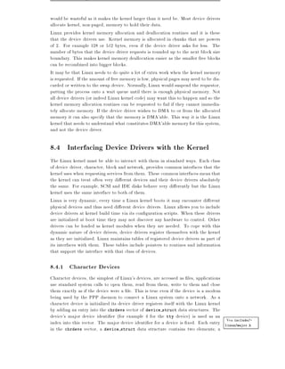 would be wasteful as it makes the kernel larger than it need be. Most device drivers
allocate kernel, non-paged, memory to hold their data.
Linux provides kernel memory allocation and deallocation routines and it is these
that the device drivers use. Kernel memory is allocated in chunks that are powers
of 2. For example 128 or 512 bytes, even if the device driver asks for less. The
number of bytes that the device driver requests is rounded up to the next block size
boundary. This makes kernel memory deallocation easier as the smaller free blocks
can be recombined into bigger blocks.
It may be that Linux needs to do quite a lot of extra work when the kernel memory
is requested. If the amount of free memory is low, physical pages may need to be dis-
carded or written to the swap device. Normally, Linux would suspend the requestor,
putting the process onto a wait queue until there is enough physical memory. Not
all device drivers (or indeed Linux kernel code) may want this to happen and so the
kernel memory allocation routines can be requested to fail if they cannot immedia-
tely allocate memory. If the device driver wishes to DMA to or from the allocated
memory it can also specify that the memory is DMA'able. This way it is the Linux
kernel that needs to understand what constitutes DMA'able memory for this system,
and not the device driver.

8.4 Interfacing Device Drivers with the Kernel
The Linux kernel must be able to interact with them in standard ways. Each class
of device driver, character, block and network, provides common interfaces that the
kernel uses when requesting services from them. These common interfaces mean that
the kernel can treat often very di erent devices and their device drivers absolutely
the same. For example, SCSI and IDE disks behave very di erently but the Linux
kernel uses the same interface to both of them.
Linux is very dynamic, every time a Linux kernel boots it may encounter di erent
physical devices and thus need di erent device drivers. Linux allows you to include
device drivers at kernel build time via its con guration scripts. When these drivers
are initialized at boot time they may not discover any hardware to control. Other
drivers can be loaded as kernel modules when they are needed. To cope with this
dynamic nature of device drivers, device drivers register themselves with the kernel
as they are initialized. Linux maintains tables of registered device drivers as part of
its interfaces with them. These tables include pointers to routines and information
that support the interface with that class of devices.

8.4.1 Character Devices
Character devices, the simplest of Linux's devices, are accessed as les, applications
use standard system calls to open them, read from them, write to them and close
them exactly as if the device were a le. This is true even if the device is a modem
being used by the PPP daemon to connect a Linux system onto a network. As a
character device is initialized its device driver registers itself with the Linux kernel
by adding an entry into the chrdevs vector of device struct data structures. The
device's major device identi er (for example 4 for the tty device) is used as an
                                                                                         Vea include/-
index into this vector. The major device identi er for a device is xed. Each entry linux/major.h
in the chrdevs vector, a device struct data structure contains two elements a
 