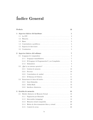 Indice General
Prefacio                                                                                                                                 iii
1 Aspectos basicos del hardware                                                                                                           1
  1.1   La CPU . . . . . . . . . . .    .   .   .    .   .   .   .   .   .   .   .   .   .   .   .   .   .   .   .   .   .   .   .   .    3
  1.2   Memoria . . . . . . . . . . .   .   .   .    .   .   .   .   .   .   .   .   .   .   .   .   .   .   .   .   .   .   .   .   .    4
  1.3   Buses . . . . . . . . . . . .   .   .   .    .   .   .   .   .   .   .   .   .   .   .   .   .   .   .   .   .   .   .   .   .    5
  1.4   Controladores y perifericos .   .   .   .    .   .   .   .   .   .   .   .   .   .   .   .   .   .   .   .   .   .   .   .   .    5
  1.5   Espacios de direcciones . . .   .   .   .    .   .   .   .   .   .   .   .   .   .   .   .   .   .   .   .   .   .   .   .   .    5
  1.6   Cronometros . . . . . . . .     .   .   .    .   .   .   .   .   .   .   .   .   .   .   .   .   .   .   .   .   .   .   .   .    6
2 Aspectos basicos del software                                                                                                           7
  2.1 Lenguajes de computadora . . . . . . . . . . . . . . . . .                                             .   .   .   .   .   .   .    7
      2.1.1 Lenguajes ensambladores . . . . . . . . . . . . . .                                              .   .   .   .   .   .   .    7
      2.1.2 El Lenguaje de Programacion C y su Compilador .                                                  .   .   .   .   .   .   .    8
      2.1.3 Enlazadores . . . . . . . . . . . . . . . . . . . . . .                                          .   .   .   .   .   .   .    9
  2.2 >Que es un sistema operativo? . . . . . . . . . . . . . . .                                            .   .   .   .   .   .   .    9
      2.2.1 Gestion de memoria . . . . . . . . . . . . . . . . .                                             .   .   .   .   .   .   .   10
      2.2.2 Procesos . . . . . . . . . . . . . . . . . . . . . . . .                                         .   .   .   .   .   .   .   10
      2.2.3 Controladores de unidad . . . . . . . . . . . . . . .                                            .   .   .   .   .   .   .   11
      2.2.4 El Sistema de Ficheros . . . . . . . . . . . . . . . .                                           .   .   .   .   .   .   .   11
  2.3 Estructuras de datos del nucleo . . . . . . . . . . . . . . .                                          .   .   .   .   .   .   .   12
      2.3.1 Lista Enlazadas . . . . . . . . . . . . . . . . . . . .                                          .   .   .   .   .   .   .   12
      2.3.2 Tablas Hash . . . . . . . . . . . . . . . . . . . . . .                                          .   .   .   .   .   .   .   12
      2.3.3 Interfaces Abstractos . . . . . . . . . . . . . . . . .                                          .   .   .   .   .   .   .   13
3 Gestion de memoria                                                                                                                     15
  3.1 Modelo Abstracto de Memoria Virtual . . . . . . .                                      .   .   .   .   .   .   .   .   .   .   .   16
      3.1.1 Paginacion por Demanda . . . . . . . . . .                                       .   .   .   .   .   .   .   .   .   .   .   18
      3.1.2 Intercambio (swapping) . . . . . . . . . . .                                     .   .   .   .   .   .   .   .   .   .   .   19
      3.1.3 Memoria virtual compartida . . . . . . . . .                                     .   .   .   .   .   .   .   .   .   .   .   20
      3.1.4 Modos de direccionamiento f sico y virtual .                                     .   .   .   .   .   .   .   .   .   .   .   20
      3.1.5 Control de acceso . . . . . . . . . . . . . . .                                  .   .   .   .   .   .   .   .   .   .   .   20

                                                ix
 