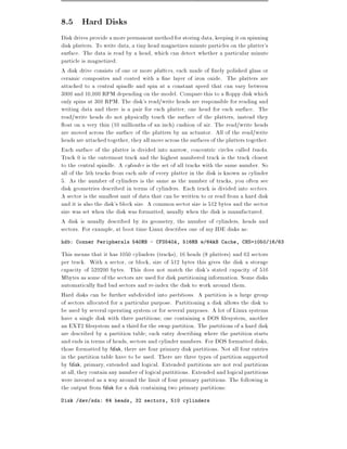 8.5 Hard Disks
Disk drives provide a more permanent method for storing data, keeping it on spinning
disk platters. To write data, a tiny head magnetizes minute particles on the platter's
surface. The data is read by a head, which can detect whether a particular minute
particle is magnetized.
A disk drive consists of one or more platters, each made of nely polished glass or
ceramic composites and coated with a ne layer of iron oxide. The platters are
attached to a central spindle and spin at a constant speed that can vary between
3000 and 10,000 RPM depending on the model. Compare this to a oppy disk which
only spins at 360 RPM. The disk's read/write heads are responsible for reading and
writing data and there is a pair for each platter, one head for each surface. The
read/write heads do not physically touch the surface of the platters, instead they
  oat on a very thin (10 millionths of an inch) cushion of air. The read/write heads
are moved across the surface of the platters by an actuator. All of the read/write
heads are attached together, they all move across the surfaces of the platters together.
Each surface of the platter is divided into narrow, concentric circles called tracks.
Track 0 is the outermost track and the highest numbered track is the track closest
to the central spindle. A cylinder is the set of all tracks with the same number. So
all of the 5th tracks from each side of every platter in the disk is known as cylinder
5. As the number of cylinders is the same as the number of tracks, you often see
disk geometries described in terms of cylinders. Each track is divided into sectors.
A sector is the smallest unit of data that can be written to or read from a hard disk
and it is also the disk's block size. A common sector size is 512 bytes and the sector
size was set when the disk was formatted, usually when the disk is manufactured.
A disk is usually described by its geometry, the number of cylinders, heads and
sectors. For example, at boot time Linux describes one of my IDE disks as:
hdb: Conner Peripherals 540MB - CFS540A, 516MB w/64kB Cache, CHS=1050/16/63

This means that it has 1050 cylinders (tracks), 16 heads (8 platters) and 63 sectors
per track. With a sector, or block, size of 512 bytes this gives the disk a storage
capacity of 529200 bytes. This does not match the disk's stated capacity of 516
Mbytes as some of the sectors are used for disk partitioning information. Some disks
automatically nd bad sectors and re-index the disk to work around them.
Hard disks can be further subdivided into partitions. A partition is a large group
of sectors allocated for a particular purpose. Partitioning a disk allows the disk to
be used by several operating system or for several purposes. A lot of Linux systems
have a single disk with three partitions one containing a DOS lesystem, another
an EXT2 lesystem and a third for the swap partition. The partitions of a hard disk
are described by a partition table each entry describing where the partition starts
and ends in terms of heads, sectors and cylinder numbers. For DOS formatted disks,
those formatted by fdisk, there are four primary disk partitions. Not all four entries
in the partition table have to be used. There are three types of partition supported
by fdisk, primary, extended and logical. Extended partitions are not real partitions
at all, they contain any number of logical parititions. Extended and logical partitions
were invented as a way around the limit of four primary partitions. The following is
the output from fdisk for a disk containing two primary partitions:
Disk /dev/sda: 64 heads, 32 sectors, 510 cylinders
 