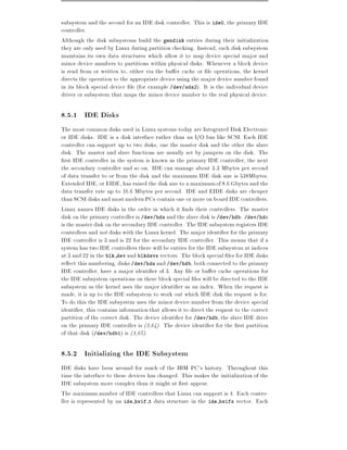 subsystem and the second for an IDE disk controller. This is ide0, the primary IDE
controller.
Although the disk subsystems build the gendisk entries during their initialization
they are only used by Linux during partition checking. Instead, each disk subsystem
maintains its own data structures which allow it to map device special major and
minor device numbers to partitions within physical disks. Whenever a block device
is read from or written to, either via the bu er cache or le operations, the kernel
directs the operation to the appropriate device using the major device number found
in its block special device le (for example /dev/sda2). It is the individual device
driver or subsystem that maps the minor device number to the real physical device.

8.5.1 IDE Disks
The most common disks used in Linux systems today are Integrated Disk Electronic
or IDE disks. IDE is a disk interface rather than an I/O bus like SCSI. Each IDE
controller can support up to two disks, one the master disk and the other the slave
disk. The master and slave functions are usually set by jumpers on the disk. The
  rst IDE controller in the system is known as the primary IDE controller, the next
the secondary controller and so on. IDE can manage about 3.3 Mbytes per second
of data transfer to or from the disk and the maximum IDE disk size is 538Mbytes.
Extended IDE, or EIDE, has raised the disk size to a maximum of 8.6 Gbytes and the
data transfer rate up to 16.6 Mbytes per second. IDE and EIDE disks are cheaper
than SCSI disks and most modern PCs contain one or more on board IDE controllers.
Linux names IDE disks in the order in which it nds their controllers. The master
disk on the primary controller is /dev/hda and the slave disk is /dev/hdb. /dev/hdc
is the master disk on the secondary IDE controller. The IDE subsystem registers IDE
controllers and not disks with the Linux kernel. The major identi er for the primary
IDE controller is 3 and is 22 for the secondary IDE controller. This means that if a
system has two IDE controllers there will be entries for the IDE subsystem at indices
at 3 and 22 in the blk dev and blkdevs vectors. The block special les for IDE disks
re ect this numbering, disks /dev/hda and /dev/hdb, both connected to the primary
IDE controller, have a major identi er of 3. Any le or bu er cache operations for
the IDE subsystem operations on these block special les will be directed to the IDE
subsystem as the kernel uses the major identi er as an index. When the request is
made, it is up to the IDE subsystem to work out which IDE disk the request is for.
To do this the IDE subsystem uses the minor device number from the device special
identi er, this contains information that allows it to direct the request to the correct
partition of the correct disk. The device identi er for /dev/hdb, the slave IDE drive
on the primary IDE controller is (3,64). The device identi er for the rst partition
of that disk (/dev/hdb1) is (3,65).

8.5.2 Initializing the IDE Subsystem
IDE disks have been around for much of the IBM PC's history. Throughout this
time the interface to these devices has changed. This makes the initialization of the
IDE subsystem more complex than it might at rst appear.
The maximum number of IDE controllers that Linux can support is 4. Each contro-
ller is represented by an ide hwif t data structure in the ide hwifs vector. Each
 