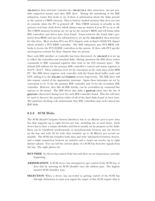 ide hwif t   data structure contains two ide drive t data structures, one per pos-
sible supported master and slave IDE drive. During the initializing of the IDE
subsystem, Linux rst looks to see if there is information about the disks present
in the system's CMOS memory. This is battery backed memory that does not lose
its contents when the PC is powered o . This CMOS memory is actually in the
system's real time clock device which always runs no matter if your PC is on or o .
The CMOS memory locations are set up by the system's BIOS and tell Linux what
IDE controllers and drives have been found. Linux retrieves the found disk's geo-
metry from BIOS and uses the information to set up the ide hwif t data structure
for this drive. More modern PCs use PCI chipsets such as Intel's 82430 VX chipset
which includes a PCI EIDE controller. The IDE subsystem uses PCI BIOS call-
backs to locate the PCI (E)IDE controllers in the system. It then calls PCI speci c
interrogation routines for those chipsets that are present.
Once each IDE interface or controller has been discovered, its ide hwif t is set up
to re ect the controllers and attached disks. During operation the IDE driver writes
commands to IDE command registers that exist in the I/O memory space. The
default I/O address for the primary IDE controller's control and status registers is
0x1F0 - 0x1F7. These addresses were set by convention in the early days of the IBM
PC. The IDE driver registers each controller with the Linux block bu er cache and
VFS, adding it to the blk dev and blkdevs vectors respectively. The IDE drive will
also request control of the appropriate interrupt. Again these interrupts are set by
convention to be 14 for the primary IDE controller and 15 for the secondary IDE
controller. However, they like all IDE details, can be overridden by command line
options to the kernel. The IDE driver also adds a gendisk entry into the list of
gendisk's discovered during boot for each IDE controller found. This list will later
be used to discover the partition tables of all of the hard disks found at boot time.
The partition checking code understands that IDE controllers may each control two
IDE disks.

8.5.3 SCSI Disks
The SCSI (Small Computer System Interface) bus is an e cient peer-to-peer data
bus that supports up to eight devices per bus, including one or more hosts. Each
device has to have a unique identi er and this is usually set by jumpers on the disks.
Data can be transfered synchronously or asynchronously between any two devices
on the bus and with 32 bit wide data transfers up to 40 Mbytes per second are
possible. The SCSI bus transfers both data and state information between devices,
and a single transaction between an initiator and a target can involve up to eight
distinct phases. You can tell the current phase of a SCSI bus from ve signals from
the bus. The eight phases are:
BUS FREE No device has control of the bus and there are no transactions currently
     happening,
ARBITRATION A SCSI device has attempted to get control of the SCSI bus, it
     does this by asserting its SCSI identifer onto the address pins. The highest
     number SCSI identi er wins.
SELECTION When a device has succeeded in getting control of the SCSI bus
     through arbitration it must now signal the target of this SCSI request that it
 