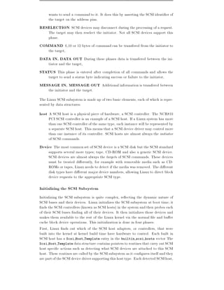 wants to send a command to it. It does this by asserting the SCSI identi er of
     the target on the address pins.
RESELECTION SCSI devices may disconnect during the processing of a request.
     The target may then reselect the initiator. Not all SCSI devices support this
     phase.
COMMAND 6,10 or 12 bytes of command can be transfered from the initiator to
     the target,
DATA IN, DATA OUT During these phases data is transfered between the ini-
     tiator and the target,
STATUS This phase is entered after completion of all commands and allows the
     target to send a status byte indicating success or failure to the initiator,
MESSAGE IN, MESSAGE OUT Additional information is transfered between
     the initiator and the target.
The Linux SCSI subsystem is made up of two basic elements, each of which is repre-
sented by data structures:
host A SCSI host is a physical piece of hardware, a SCSI controller. The NCR810
     PCI SCSI controller is an example of a SCSI host. If a Linux system has more
     than one SCSI controller of the same type, each instance will be represented by
     a separate SCSI host. This means that a SCSI device driver may control more
     than one instance of its controller. SCSI hosts are almost always the initiator
     of SCSI commands.
Device The most common set of SCSI device is a SCSI disk but the SCSI standard
     supports several more types tape, CD-ROM and also a generic SCSI device.
     SCSI devices are almost always the targets of SCSI commands. These devices
     must be treated di erently, for example with removable media such as CD-
     ROMs or tapes, Linux needs to detect if the media was removed. The di erent
     disk types have di erent major device numbers, allowing Linux to direct block
     device requests to the appropriate SCSI type.

Initializing the SCSI Subsystem
Initializing the SCSI subsystem is quite complex, re ecting the dynamic nature of
SCSI buses and their devices. Linux initializes the SCSI subsystem at boot time it
 nds the SCSI controllers (known as SCSI hosts) in the system and then probes each
of their SCSI buses nding all of their devices. It then initializes those devices and
makes them available to the rest of the Linux kernel via the normal le and bu er
cache block device operations. This initialization is done in four phases:
First, Linux nds out which of the SCSI host adapters, or controllers, that were
built into the kernel at kernel build time have hardware to control. Each built in
SCSI host has a Scsi Host Template entry in the builtin scsi hosts vector The
Scsi Host Template data structure contains pointers to routines that carry out SCSI
host speci c actions such as detecting what SCSI devices are attached to this SCSI
host. These routines are called by the SCSI subsystem as it con gures itself and they
are part of the SCSI device driver supporting this host type. Each detected SCSI host,
 