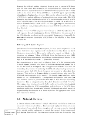 However they will only register themselves if one or more of a given SCSI device
                  type has been found. Each SCSI type, for example SCSI disk, maintains its own
                  tables of devices. It uses these tables to direct kernel block operations ( le or bu er
                  cache) to the correct device driver or SCSI host. Each SCSI type is represented by
                  a Scsi Device Template data structure. This contains information about this type
                  of SCSI device and the addresses of routines to perform various tasks. The SCSI
                  subsystem uses these templates to call the SCSI type routines for each type of SCSI
                  device. In other words, if the SCSI subsystem wishes to attach a SCSI disk device it
                  will call the SCSI disk type attach routine. The Scsi Type Template data structures
                  are added to the scsi devicelist list if one or more SCSI devices of that type have
                  been detected.
                  The nal phase of the SCSI subsystem initialization is to call the nish functions for
                  each registered Scsi Device Template. For the SCSI disk type this spins up all of
                  the SCSI disks that were found and then records their disk geometry. It also adds the
                  gendisk data structure representing all SCSI disks to the linked list of disks shown
                  in Figure 8.3.

                  Delivering Block Device Requests
                  Once Linux has initialized the SCSI subsystem, the SCSI devices may be used. Each
                  active SCSI device type registers itself with the kernel so that Linux can direct
                  block device requests to it. There can be bu er cache requests via blk dev or le
                  operations via blkdevs. Taking a SCSI disk driver that has one or more EXT2
                    lesystem partitions as an example, how do kernel bu er requests get directed to the
                  right SCSI disk when one of its EXT2 partitions is mounted?
                  Each request to read or write a block of data to or from a SCSI disk partition results
                  in a new request structure being added to the SCSI disks current request list in
                  the blk dev vector. If the request list is being processed, the bu er cache need not
                  do anything else otherwise it must nudge the SCSI disk subsystem to go and process
                  its request queue. Each SCSI disk in the system is represented by a Scsi Disk data
                  structure. These are kept in the rscsi disks vector that is indexed using part of the
                  SCSI disk partition's minor device number. For exmaple, /dev/sdb1 has a major
                  number of 8 and a minor number of 17 this generates an index of 1. Each Scsi Disk
                  data structure contains a pointer to the Scsi Device data structure representing
                  this device. That in turn points at the Scsi Host data structure which owns" it.
                  The request data structures from the bu er cache are translated into Scsi Cmd
                  structures describing the SCSI command that needs to be sent to the SCSI device
                  and this is queued onto the Scsi Host structure representing this device. These will
                  be processed by the individual SCSI device driver once the appropriate data blocks
                  have been read or written.

                  8.6 Network Devices
                  A network device is, so far as Linux's network subsystem is concerned, an entity that
                  sends and receives packets of data. This is normally a physical device such as an
                  ethernet card. Some network devices though are software only such as the loopback
Vea               device which is used for sending data to yourself. Each network device is represented
include/linux/-   by a device data structure. Network device drivers register the devices that they
netdevice.h
 