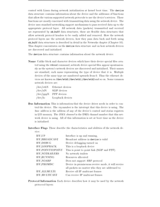 control with Linux during network initialization at kernel boot time. The device
data structure contains information about the device and the addresses of functions
that allow the various supported network protocols to use the device's services. These
functions are mostly concerned with transmitting data using the network device. The
device uses standard networking support mechanisms to pass received data up to the
appropriate protocol layer. All network data (packets) transmitted and received
are represented by sk buff data structures, these are exible data structures that
allow network protocol headers to be easily added and removed. How the network
protocol layers use the network devices, how they pass data back and forth using
sk buff data structures is described in detail in the Networks chapter (Chapter 10).
This chapter concentrates on the device data structure and on how network devices
are discovered and initialized.
The device data structure contains information about the network device:
Name Unlike block and character devices which have their device special les crea-
     ted using the mknod command, network device special les appear spontaniou-
     sly as the system's network devices are discovered and initialized. Their names
     are standard, each name representing the type of device that it is. Multiple
     devices of the same type are numbered upwards from 0. Thus the ethernet de-
     vices are known as /dev/eth0,/dev/eth1,/dev/eth2 and so on. Some common
     network devices are:
       /dev/ethN Ethernet devices
       /dev/slN      SLIP devices
       /dev/pppN PPP devices
       /dev/lo       Loopback devices
Bus Information This is information that the device driver needs in order to con-
     trol the device. The irq number is the interrupt that this device is using. The
     base address is the address of any of the device's control and status registers
     in I/O memory. The DMA channel is the DMA channel number that this net-
     work device is using. All of this information is set at boot time as the device
     is initialized.
Interface Flags These describe the characteristics and abilities of the network de-
     vice:
      IFF UP                     Interface is up and running,
      IFF BROADCAST              Broadcast address in device is valid
      IFF DEBUG                  Device debugging turned on
      IFF LOOPBACK               This is a loopback device
      IFF POINTTOPOINT           This is point to point link (SLIP and PPP)
      IFF NOTRAILERS             No network trailers
      IFF RUNNING                Resources allocated
      IFF NOARP                  Does not support ARP protocol
      IFF PROMISC                Device in promiscuous receive mode, it will receive
                                 all packets no matter who they are addressed to
       IFF ALLMULTI              Receive all IP multicast frames
       IFF MULTICAST             Can receive IP multicast frames
Protocol Information Each device describes how it may be used by the network
     protocool layers:
 