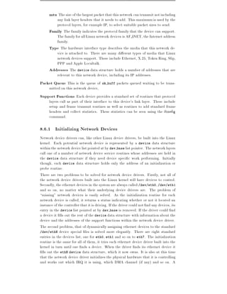 mtu The size of the largest packet that this network can transmit not including
         any link layer headers that it needs to add. This maximum is used by the
         protocol layers, for example IP, to select suitable packet sizes to send.
      Family The family indicates the protocol family that the device can support.
         The family for all Linux network devices is AF INET, the Internet address
         family.
      Type The hardware interface type describes the media that this network de-
         vice is attached to. There are many di erent types of media that Linux
         network devices support. These include Ethernet, X.25, Token Ring, Slip,
         PPP and Apple Localtalk.
      Addresses The device data structure holds a number of addresses that are
         relevent to this network device, including its IP addresses.
Packet Queue This is the queue of sk buff packets queued waiting to be trans-
      mitted on this network device,
Support Functions Each device provides a standard set of routines that protocol
      layers call as part of their interface to this device's link layer. These include
      setup and frame transmit routines as well as routines to add standard frame
      headers and collect statistics. These statistics can be seen using the ifcon g
      command.

8.6.1 Initializing Network Devices
Network device drivers can, like other Linux device drivers, be built into the Linux
kernel. Each potential network device is represented by a device data structure
within the network device list pointed at by dev base list pointer. The network layers
call one of a number of network device service routines whose addresses are held in
the device data structure if they need device speci c work performing. Initially
though, each device data structure holds only the address of an initialization or
probe routine.
There are two problems to be solved for network device drivers. Firstly, not all of
the network device drivers built into the Linux kernel will have devices to control.
Secondly, the ethernet devices in the system are always called /dev/eth0, /dev/eth1
and so on, no matter what their underlying device drivers are. The problem of
missing" network devices is easily solved. As the initialization routine for each
network device is called, it returns a status indicating whether or not it located an
instance of the controller that it is driving. If the driver could not nd any devices, its
entry in the device list pointed at by dev base is removed. If the driver could nd
a device it lls out the rest of the device data structure with information about the
device and the addresses of the support functions within the network device driver.
The second problem, that of dynamically assigning ethernet devices to the standard
/dev/ethN device special les is solved more elegantly. There are eight standard
entries in the devices list one for eth0, eth1 and so on to eth7. The initialization
routine is the same for all of them, it tries each ethernet device driver built into the
kernel in turn until one nds a device. When the driver nds its ethernet device it
 lls out the ethN device data structure, which it now owns. It is also at this time
that the network device driver initializes the physical hardware that it is controlling
and works out which IRQ it is using, which DMA channel (if any) and so on. A
 