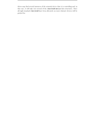 driver may nd several instances of the network device that it is controlling and, in
this case, it will take over several of the /dev/ethN device data structures. Once
all eight standard /dev/ethN have been allocated, no more ethernet devices will be
probed for.
 
