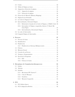 3.2 Caches . . . . . . . . . . . . . . . . . . . . . . . . . . . . . . . . . . . .                                            22
  3.3 Tablas de Paginas en Linux . . . . . . . . . . . . . . . . . . . . . . . .                                                23
  3.4 Asignacion y liberacion de paginas . . . . . . . . . . . . . . . . . . . .                                                24
       3.4.1 Asignacion de paginas . . . . . . . . . . . . . . . . . . . . . . .                                                25
       3.4.2 Liberacion de paginas . . . . . . . . . . . . . . . . . . . . . . .                                                26
  3.5 Proyeccion de Memoria (Memory Mapping) . . . . . . . . . . . . . . .                                                      26
  3.6 Paginacion por Demanda . . . . . . . . . . . . . . . . . . . . . . . . .                                                  27
  3.7 La Cache de Paginas de Linux . . . . . . . . . . . . . . . . . . . . . .                                                  28
  3.8 Intercambiando y Liberando Paginas . . . . . . . . . . . . . . . . . . .                                                  29
       3.8.1 Reduciendo el tama~o de la Cache de Paginas y el Bu er Cache
                                   n                                                                                            30
       3.8.2 Intercambio de Paginas compartidas (System V Shared Me-
             mory Pages) . . . . . . . . . . . . . . . . . . . . . . . . . . . .                                                31
       3.8.3 Intercambiando y Descartando Paginas . . . . . . . . . . . . .                                                     32
  3.9 La cache de Intercambio . . . . . . . . . . . . . . . . . . . . . . . . . .                                               33
  3.10 Cargando Paginas de Intercambio . . . . . . . . . . . . . . . . . . . . .                                                34
4 Procesos                                                                                                                      37
  4.1 Procesos de Linux . . . . . . . . . . . . . . . . .                       .   .   .   .   .   .   .   .   .   .   .   .   38
  4.2 Identi cadores . . . . . . . . . . . . . . . . . . .                      .   .   .   .   .   .   .   .   .   .   .   .   40
  4.3 Plani cacion . . . . . . . . . . . . . . . . . . . .                      .   .   .   .   .   .   .   .   .   .   .   .   41
      4.3.1 Plani cacion en Sistemas Multiprocesador                            .   .   .   .   .   .   .   .   .   .   .   .   44
  4.4 Ficheros . . . . . . . . . . . . . . . . . . . . . . .                    .   .   .   .   .   .   .   .   .   .   .   .   44
  4.5 Memoria Virtual . . . . . . . . . . . . . . . . . .                       .   .   .   .   .   .   .   .   .   .   .   .   46
  4.6 Creacion de un Proceso . . . . . . . . . . . . . .                        .   .   .   .   .   .   .   .   .   .   .   .   48
  4.7 Tiempos y Temporizadores . . . . . . . . . . . .                          .   .   .   .   .   .   .   .   .   .   .   .   49
  4.8 Ejecucion de Programas . . . . . . . . . . . . . .                        .   .   .   .   .   .   .   .   .   .   .   .   50
      4.8.1 ELF . . . . . . . . . . . . . . . . . . . . .                       .   .   .   .   .   .   .   .   .   .   .   .   51
      4.8.2 Ficheros de Guion . . . . . . . . . . . . .                         .   .   .   .   .   .   .   .   .   .   .   .   53
5 Mecanismos de Comunicacion Interprocesos                                                                                      55
  5.1 Se~ales . . . . . . . . . . . . . . . .
        n                                       .   .   .   .   .   .   .   .   .   .   .   .   .   .   .   .   .   .   .   .   55
  5.2 Tuber as . . . . . . . . . . . . . . .    .   .   .   .   .   .   .   .   .   .   .   .   .   .   .   .   .   .   .   .   57
  5.3 Enchufes . . . . . . . . . . . . . . .    .   .   .   .   .   .   .   .   .   .   .   .   .   .   .   .   .   .   .   .   59
      5.3.1 Mecanismos IPC System V             .   .   .   .   .   .   .   .   .   .   .   .   .   .   .   .   .   .   .   .   59
      5.3.2 Colas de Mensajes . . . . .         .   .   .   .   .   .   .   .   .   .   .   .   .   .   .   .   .   .   .   .   60
      5.3.3 Semaforos . . . . . . . . . .       .   .   .   .   .   .   .   .   .   .   .   .   .   .   .   .   .   .   .   .   61
      5.3.4 Memoria Compartida . . .            .   .   .   .   .   .   .   .   .   .   .   .   .   .   .   .   .   .   .   .   63
6 PCI                                                                                                                           65
  6.1 PCI Address Spaces . . . . . . . . . . . . . . . . . . . . . . . . . . . . 65
  6.2 PCI Con guration Headers . . . . . . . . . . . . . . . . . . . . . . . . 66
 