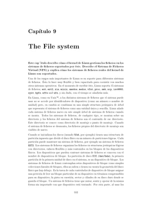 Cap tulo 9
The File system
Este cap itulo describe como el kernel de Linux gestiona los cheros en los
sistemas de cheros soportados por este. Describe el Sistema de Ficheros
Virtual (VFS) y explica como los sistemas de cheros reales del kernel de
Linux son soportados.
Una de los rasgos mas importantes de Linux es su soporte para diferentes sistemas
de cheros. Esto lo hace muy exible y bien capacitado para coexistir con muchos
otros sistemas operativos. En el momento de escribir esto, Linux soporta 15 sistemas
de cheros ext, ext2, xia, minix, umsdos, msdos, vfat, proc, smb, ncp, iso9660,
sysv, hpfs, affs and ufs, y sin duda, con el tiempo se a~adiran mas.
                                                              n
En Linux, como en UnixTM , a los distintos sistemas de cheros que el sistema puede
usar no se accede por identi cadores de dispositivo (como un numero o nombre de
unidad) pero, en cambio se combinan en una simple structura jerarquica de arbol
que representa el sistema de cheros como una entidad unica y sencilla. Linux a~ade  n
cada sistema de cheros nuevo en este simple arbol de sistemas de cheros cuando
se monta. Todos los sistemas de cheros, de cualquier tipo, se montan sobre un
directorio y los cheros del sistema de cheros son el contenido de ese directorio.
Este directorio se conoce como directorio de montaje o punto de montaje. Cuando
el sistema de cheros se desmonta, los cheros propios del directorio de montaje son
visibles de nuevo.
Cuando se inicializan los discos (usando fdisk, por ejemplo) tienen una estructura de
particion inpuesta que divide el disco f sico en un numero de particiones logicas. Cada
particion puede mantener un sistema de cheros, por ejemplo un sistema de cheros
EXT2. Los sistemas de cheros organizan los cheros en structuras jerarquicas logicas
con directorios, enlaces exibles y mas contenidos en los bloques de los dispositivos
f sicos. Los dispositivos que pueden contener sistemas de cheros se conocen con el
nombre de dispositivos de bloque. La particion de disco IDE /dev/hda1, la primera
particion de la primera unidad de disco en el sistema, es un dispositivo de bloque. Los
sistemas de cheros de Linux contemplan estos dispositivos de bloque como simples
colecciones lineales de bloques, ellos no saben o tienen en cuenta la geometr a del disco
f sico que hay debajo. Es la tarea de cada controlador de dispositivo de bloque asignar
una peticion de leer un bloque particular de su dispositivo en terminos comprensibles
para su dispositivo la pista en cuestion, sector y cilindro de su disco duro donde se
guarda el bloque. Un sistema de cheros tiene que mirar, sentir y operar de la misma
forma sin importarle con que dispositivo esta tratando. Por otra parte, al usar los

                                          103
 