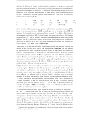 sistemas de cheros de Linux, no importa (al menos para el usuario del sistema)
que estos distintos sistemas de cheros esten en diferentes soportes controlados por
diferentes controladores de hardware. El sistema de cheros puede incluso no estar en
el sistema local, puede ser perfectamente un disco remoto montado sobre un enlace
de red. Considerese el siguiente ejemplo donde un sistema Linux tiene su sistema de
  cheros ra z en un disco SCSI:
A            E            boot         etc          lib          opt           tmp             usr
C            F            cdrom        fd           proc         root          var             sbin
D            bin          dev          home         mnt          lost+found

Ni los usuarios ni los programas que operan con los cheros necesitan saber que /C de
hecho es un sistema de cheros VFAT montado que esta en el primer disco IDE del
sistema. En el ejemplo (que es mi sistema Linux en casa), /E es el disco IDE primario
en la segunda controladora IDE. No importa que la primera controladora IDE sea una
controladora PCI y que la segunda sea una controladora ISA que tambien controla
el IDE CDROM. Puedo conectarme a la red donde trabajo usando un modem y el
protocolo de red PPP y en este caso puedo remotamente montar mis sistemas de
  cheros Linux Alpha AXP sobre /mnt/remote.
Los cheros en un sistema de cheros son grupos de datos el chero que contiene las
fuentes de este cap tulo es un chero ASCII llamado filesystems.tex. Un sistema
de cheros no solo posee los datos contenidos dentro de los cheros del sistema de
  cheros, ademas mantiene la estructura del sistema de cheros. Mantiene toda la
informacion que los usuarios de Linux y procesos ven como cheros, directorios,
enlaces exibles, informacion de proteccion de cheros y as . Por otro lado debe
mantener esa informacion de forma e ciente y segura, la integridad basica del sistema
operativo depende de su sistema de cheros. Nadie usaria un sistema operativo que
perdiera datos y cheros de forma aleatoria1.
Minix, el primer sistema de cheros que Linux tuvo es bastante restrictivo y no
era muy rapido. Minix, the rst le system that Linux had is rather restrictive
and lacking in performance. Sus nombres de cheros no pueden tener mas de 14
caracteres (que es mejor que nombres de cheros 8.3) y el tama~o maximo de cheros
                                                               n
es 64 MBytes. 64 MBytes puede a primera vista ser su ciente pero se necesitan
tama~os de cheros mas grandes para soportar incluso modestas bases de datos.
      n
El primer sistema de cheros dise~ado especi camente para Linux, el sistema de
                                    n
Ficheros Extendido, o EXT, fue introducido en Abril de 1992 y solvento muchos
problemas pero era aun falto de rapidez. As , en 1993, el Segundo sistema de
Ficheros Extendido, o EXT2, fue a~adido. Este es el sistema de cheros que se
                                    n
describe en detalle mas tarde en este cap tulo.
Un importante desarrollo tuvo lugar cuando se a~adio en sistema de cheros EXT
                                                   n
en Linux. El sistema de cheros real se separo del sistema operativo y servicios del
sistema a favor de un interfaz conocido como el sistema de Ficheros Virtual, o VFS.
VFS permite a Linux soportar muchos, incluso muy diferentes, sistemas de cheros,
cada uno presentando un interfaz software comun al VFS. Todos los detalles del
sistema de cheros de Linux son traducidos mediante software de forma que todo el
sistema de cheros parece identico al resto del kernel de Linux y a los programas que
se ejecutan en el sistema. La capa del sistema de Ficheros Virtual de Linux permite
   Bueno, no con conocimiento, sin embargo me he topado con sistemas operativos con mas abo-
    1
gados que programadores tiene Linux
 