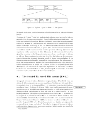 Block                       Block       Block
                          Group 0                     Group N-1   Group N




           Super     Group          Block    Inode     Inode       Data
           Block     Descriptors    Bitmap   Bitmap    Table       Blocks




                   Figura 9.1: Physical Layout of the EXT2 File system

al usuario montar de forma transparente diferentes sistemas de cheros al mismo
tiempo.
El sistema de Ficheros Virtual esta implementado de forma que el acceso a los cheros
es rapida y tan e ciente como es posible. Tambien debe asegurar que los cheros y los
datos que contiene son correctos. Estos dos requisitos pueden ser incompatibles uno
con el otro. El VFS de Linux mantiene una antememoria con informacion de cada
sistema de cheros montado y en uso. Se debe tener mucho cuidado al actualizar
correctamente el sistema de cheros ya que los datos contenidos en las antememorias
se modi can cuando cuando se crean, escriben y borran cheros y directorios. Si
se pudieran ver las estructuras de datos del sistema de cheros dentro del kernel en
ejecucion, se podria ver los bloques de datos que se leen y escriben por el sistema
de cheros. Las estructuras de datos, que describen los cheros y directorios que
son accedidos serian creadas y destruidas y todo el tiempo los controladores de los
dispositivo estarian trabajando, buascando y guardando datos. La antememoria o
cache mas importantes es el Bu er Cache, que esta integrado entre cada sistema de
  cheros y su dispositivo de bloque. Tal y como se accede a los bloques se ponen en el
Bu er Cache y se almacenan en varias colas dependiendo de sus estados. El Bu er
Cache no solo mantiene bu ers de datos, tambien ayuda a administrar el interfaz
as ncrono con los controladores de dispositivos de bloque.

9.1 The Second Extended File system (EXT2)
El Segundo sistema de cheros Extendido fue pensado (por Remy Card) como un
sistema de cheros extensible y poderoso para Linux. Tambien es el sistema de che-
ros mas exito tiene en la comunidad Linux y es basico para todas las distribuciones
actuales de Linux. El sistema de cheros EXT2, como muchos sistemas de cheros, Vea fs/ext2/*
se construye con la premisa de que los datos contenidos en los cheros se guarden en
bloques de datos. Estos bloques de datos son todos de la misma longitud y, si bien
esa longitud puede variar entre diferentes sistemas de cheros EXT2 el tama~o de
                                                                              n
los bloques de un sistema de cheros EXT2 en particular se decide cuando se crea
(usando mke2fs). El tama~o de cada chero se redondea hasta un numero entero de
                           n
bloques. Si el tama~o de bloque es 1024 bytes, entonces un chero de 1025 bytes ocu-
                   n
para dos bloques de 1024 bytes. Desafortunadamente esto signi ca que en promedio
se desperdicia un bloque por chero.2 No todos los bloques del sistema de cheros
contienen datos, algunos deben usarse para mantener la informacion que describe la
  2   REVISAR!!!!!
 
