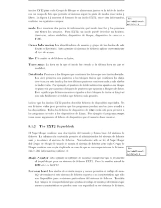 inodos EXT2 para cada Grupo de Bloque se almacenan juntos en la table de inodos
con un mapa de bits que permite al sistema seguir la pista de inodos reservados y
libres. La gura 9.2 muestra el formato de un inodo EXT2, entre otra informacion, Vea
contiene los siguientes campos:                                                   include/linux/-
                                                                                        ext2 fs i.h

mode Esto mantiene dos partes de informacion que inodo describe y los permisos
     que tienen los usuarios. Para EXT2, un inodo puede describir un cheros,
     directorio, enlace simbolico, dispositivo de bloque, dispositivo de caracter o
     FIFO.
Owner Information Los identi cadores de usuario y grupo de los due~os de este
                                                                  n
      chero o directorio. Esto permite al sistema de cheros aplicar correctamente
     el tipo de acceso,
Size El tama~o en del chero en bytes,
            n
Timestamps La hora en la que el inodo fue creado y la ultima hora en que se
     modi co,
Datablocks Punteros a los bloques que contienen los datos que este inodo describe.
     Los doce primeros son punteros a los bloques f sicos que contienen los datos
     descritos por este inodo y los tres ultimos punteros contienen mas y mas niveles
     de indireccion. Por ejemplo, el puntero de doble indireccion apunta a un bloque
     de punteros que apuntan a bloques de punteros que apuntan a bloques de datos.
     Esto signi ca que cheros menores o iguales a doce bloques de datos en longitud
     son mas facilmente accedidos que cheros mas grandes.
Indicar que los inodos EXT2 pueden describir cheros de dispositivo especiales. No
son cheros reales pero permiten que los programas puedan usarlos para acceder a
los dispositivos. Todos los cheros de dispositivo de /dev estan ahi para permitir a
los programas acceder a los dispositivos de Linux. Por ejemplo el programa mount
toma como argumento el chero de dispositivo que el usuario desee montar.

9.1.2 The EXT2 Superblock
El Superbloque contiene una descripcion del tama~o y forma base del sistema de
                                                  n
 cheros. La informacion contenida permite al administrador del sistema de cheros
usar y mantener el sistema de cheros. Normalmente solo se lee el Superbloque
del Grupo de Bloque 0 cuando se monta el sistema de cheros pero cada Grupo de
Bloque contiene una copia duplicada en caso de que se corrompa sistema de cheros. Vea
Entre otra informacion contiene el:                                               include/linux/-
                                                                                        ext2 fs sb.h

Magic Number Esto permite al software de montaje comprobar que es realmente
     el Superbloque para un sistema de cheros EXT2. Para la version actual de
     EXT2 este es 0xEF53.

Revision Level Los niveles de revision mayor y menor permiten al codigo de mon-
     taje determinar si este sistema de cheros soporta o no caracter sticas que solo
     son disponibles para revisiones particulares del sistema de cheros. Tambien
     hay campos de compatibilidad que ayudan al codigo de montaje determinar que
     nuevas caracter sticas se pueden usar con seguridad en ese sistema de cheros,
 