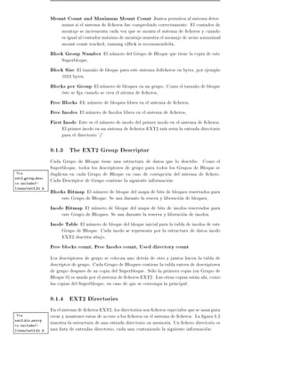 Mount Count and Maximum Mount Count Juntos permiten al sistema deter-
                       minar si el sistema de cheros fue comprobado correctamente. El contador de
                       montaje se incrementa cada vez que se monta el sistema de cheros y cuando
                       es igual al contador maximo de montaje muestra el mensaje de aviso maximal
                       mount count reached, running e2fsck is recommended ,
                  Block Group Number El numero del Grupo de Bloque que tiene la copia de este
                       Superbloque,
                  Block Size El tama~o de bloque para este sistema de cheros en bytes, por ejemplo
                                        n
                       1024 bytes,
                  Blocks per Group El numero de bloques en un grupo. Como el tama~o de bloque
                                                                                       n
                       este se ja cuando se crea el sitema de cheros,
                  Free Blocks EL numero de bloques libres en el sistema de cheros,
                  Free Inodes El numero de Inodos libres en el sistema de cheros,
                  First Inode Este es el numero de inodo del primer inodo en el sistema de cheros.
                       El primer inodo en un sistema de cheros EXT2 ra z seria la entrada directorio
                       para el directorio '/'.

                  9.1.3 The EXT2 Group Descriptor
                  Cada Grupo de Bloque tiene una estructura de datos que lo describe. Como el
                  Superbloque, todos los descriptores de grupo para todos los Grupos de Bloque se
Vea               duplican en cada Grupo de Bloque en caso de corrupcion del sistema de chero.
ext2 group desc
en include/-      Cada Descriptor de Grupo contiene la siguiente informacion:
                  Blocks Bitmap El numero de bloque del mapa de bits de bloques reservados para
linux/ext2 fs.h


                      este Grupo de Bloque. Se usa durante la reseva y liberacion de bloques,
                  Inode Bitmap El numero de bloque del mapa de bits de inodos reservados para
                      este Grupo de Bloques. Se usa durante la reserva y liberacion de inodos,
                  Inode Table El numero de bloque del bloque inicial para la tabla de inodos de este
                      Grupo de Bloque. Cada inodo se representa por la estructura de datos inodo
                      EXT2 descrita abajo.
                  Free blocks count, Free Inodes count, Used directory count
                  Los descriptores de grupo se colocan uno detras de otro y juntos hacen la tabla de
                  descriptor de grupo. Cada Grupo de Bloques contiene la tabla entera de descriptores
                  de grupo despues de su copia del Superbloque. Solo la primera copia (en Grupo de
                  Bloque 0) es usada por el sistema de cheros EXT2. Las otras copias estan ahi, como
                  las copias del Superbloque, en caso de que se corrompa la principal.

                  9.1.4 EXT2 Directories
                  En el sistema de cheros EXT2, los directorios son cheros especiales que se usan para
Vea               crear y mantener rutas de acceso a los cheros en el sistema de cheros. La gura 9.3
ext2 dir entry
en include/-      muestra la estructura de una estrada directorio en memoria. Un chero directorio es
linux/ext2 fs.h   una lista de entradas directorio, cada una conteniendo la siguiente informacion:
 