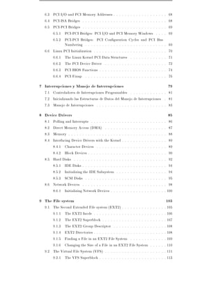 6.3 PCI I/O and PCI Memory Addresses . . . . . . . . . . . . . . . . . . .                                     68
  6.4 PCI-ISA Bridges . . . . . . . . . . . . . . . . . . . . . . . . . . . . . .                                68
  6.5 PCI-PCI Bridges . . . . . . . . . . . . . . . . . . . . . . . . . . . . . .                                69
      6.5.1 PCI-PCI Bridges: PCI I/O and PCI Memory Windows . . . .                                              69
      6.5.2 PCI-PCI Bridges: PCI Con guration Cycles and PCI Bus
             Numbering . . . . . . . . . . . . . . . . . . . . . . . . . . . . .                                 69
  6.6 Linux PCI Initialization . . . . . . . . . . . . . . . . . . . . . . . . . .                               70
      6.6.1 The Linux Kernel PCI Data Structures . . . . . . . . . . . . .                                       71
      6.6.2 The PCI Device Driver . . . . . . . . . . . . . . . . . . . . . .                                    72
      6.6.3 PCI BIOS Functions . . . . . . . . . . . . . . . . . . . . . . . .                                   74
      6.6.4 PCI Fixup . . . . . . . . . . . . . . . . . . . . . . . . . . . . .                                  76
7 Interrupciones y Manejo de Interrupciones                                                                      79
  7.1 Controladores de Interrupciones Programables . . . . . . . . . . . . . 81
  7.2 Inicializando las Estructuras de Datos del Manejo de Interrupciones . 81
  7.3 Manejo de Interrupciones . . . . . . . . . . . . . . . . . . . . . . . . . 83
8 Device Drivers                                                                                                 85
  8.1 Polling and Interrupts . . . . . . . . . . . .   .   .   .   .   .   .   .   .   .   .   .   .   .   .   . 86
  8.2 Direct Memory Access (DMA) . . . . . . .         .   .   .   .   .   .   .   .   .   .   .   .   .   .   . 87
  8.3 Memory . . . . . . . . . . . . . . . . . . . .   .   .   .   .   .   .   .   .   .   .   .   .   .   .   . 88
  8.4 Interfacing Device Drivers with the Kernel .     .   .   .   .   .   .   .   .   .   .   .   .   .   .   . 89
      8.4.1 Character Devices . . . . . . . . . .      .   .   .   .   .   .   .   .   .   .   .   .   .   .   . 89
      8.4.2 Block Devices . . . . . . . . . . . . .    .   .   .   .   .   .   .   .   .   .   .   .   .   .   . 90
  8.5 Hard Disks . . . . . . . . . . . . . . . . . .   .   .   .   .   .   .   .   .   .   .   .   .   .   .   . 92
      8.5.1 IDE Disks . . . . . . . . . . . . . . .    .   .   .   .   .   .   .   .   .   .   .   .   .   .   . 94
      8.5.2 Initializing the IDE Subsystem . . .       .   .   .   .   .   .   .   .   .   .   .   .   .   .   . 94
      8.5.3 SCSI Disks . . . . . . . . . . . . . .     .   .   .   .   .   .   .   .   .   .   .   .   .   .   . 95
  8.6 Network Devices . . . . . . . . . . . . . . .    .   .   .   .   .   .   .   .   .   .   .   .   .   .   . 98
      8.6.1 Initializing Network Devices . . . . .     .   .   .   .   .   .   .   .   .   .   .   .   .   .   . 100
9 The File system                                                                                               103
  9.1 The Second Extended File system (EXT2) . . . . . . . . . .                           .   .   .   .   .   . 105
      9.1.1 The EXT2 Inode . . . . . . . . . . . . . . . . . . . .                         .   .   .   .   .   . 106
      9.1.2 The EXT2 Superblock . . . . . . . . . . . . . . . . .                          .   .   .   .   .   . 107
      9.1.3 The EXT2 Group Descriptor . . . . . . . . . . . . .                            .   .   .   .   .   . 108
      9.1.4 EXT2 Directories . . . . . . . . . . . . . . . . . . . .                       .   .   .   .   .   . 108
      9.1.5 Finding a File in an EXT2 File System . . . . . . .                            .   .   .   .   .   . 109
      9.1.6 Changing the Size of a File in an EXT2 File System                             .   .   .   .   .   . 110
  9.2 The Virtual File System (VFS) . . . . . . . . . . . . . . . .                        .   .   .   .   .   . 111
      9.2.1 The VFS Superblock . . . . . . . . . . . . . . . . . .                         .   .   .   .   .   . 113
 