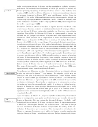 todos los diferentes sistemas de cheros que hay montados en cualquier momento.
                 Para hacer esto mantiene unas estructuras de datos que describen el sistema de
Vea fs/*           cheros (virtual) por entero y el sistema de cheros, montado, real. De forma mas
                 confusa, el VFS describe los cheros del sistema en terminos de superbloque e inodos
                 de la misma forma que los cheros EXT2 usan superbloques e inodos. Como los
                 inodos EXT2, los inodos VFS describen cheros y directorios dentro del sistema los
                 contenidos y topolog a del Sistema de Ficheros Virtual. De ahora en adelante, para
                 evitar confusiones, se escribira inodos CFS y superbloques VFS para distinguirlos de
                 los inodos y superbloques EXT2.
                 Cuando un sistema de cheros se inicializa, se registra el mismo con el VFS. Esto
                 ocurre cuando el sistema operativo se inicializa en el momento de arranque del siste-
                 ma. Los sistemas de cheros reales estan compilados con el nucleo o como modulos
                 cargables. Los modulos de Sistemas de Ficheros se cargan cuando el sistema los
                 necesita, as , por ejemplo, si el sistema de cheros VFAT esta implementado como
                 modulo del kernel, entonces solo se carga cuando se monta un sistema de cheros
                 VFAT. Cuando un dispositivo de bloque base se monta, y este incluye el sistema de
                   cheros ra z, el VFS debe leer su superbloque. Cada rutina de lectura de superbloque
                 de cada tipo de sistema de cheros debe resolver la topolog a del sistema de cheros
                 y mapear esa informacion dentro de la estructura de datos del superbloque VFS. El
                 VFA mantiene una lista de los sitema de cheros montados del sistema junto con sus
                 superbloques VFS. Cada superbloque VFS contiene informacion y punteros a rutinas
                 que realizan funciones particulares. De esta forma, por ejemplo, el superbloque que
                 representa un sistema de cheros EXT2 montado contiene un puntero a la rutina
                 de lectura de inodos espec ca. Esta rutina, como todas las rutinas de lectura de
                 inodos del sistema de cheros espe co, rellena los campos de un inodo VFS. Cada
                 superbloque VFS contiene un puntero al primer inodo VFS del sistema de cheros.
                 Para el sistema de cheros ra z, este es el inodo que representa el directorio / .
                 Este mapeo de informacion es muy e ciente para el sistema de cheros EXT2 pero
                 moderadamente menos para otros sistema de cheros.
                 Ya que los procesos del sistema acceden a directorios y cheros, las rutinas del sistema
Vea fs/inode.c   se dice que recorren los inodos VFS del sistema. Por ejemplo, escribir ls en un
                 directorio o cat para un chero hacen que el Sistema de Ficheros Virtual busque
                 atraves de los inodos VFS que representan el sistema de cheros. Como cada chero
                 y directorio del sistema se representa por un inodo VFS, un numero de inodos seran
                 accedidos repetidamente. Estos inodos se mantienen en la antememoria, o cache,
                 de inodos que hace el acceso mucho mas rapido. Si un inodo no esta en la cache,
                 entonces se llama a una rutina espec ca del sistema de cheros para leer el inodo
                 apropiado. La accion de leer el inodo hace que se ponga en la cache de inodos y
                 siguientes accesos hacen que se mantenga en la cache. Los inodos VFS menos usados
                 se quitan de la cache.
                 Todos los sistemas de cheros de Linux usan un bu er cache comun para mantener
                 datos de los dispositivos para ayudar a acelerar el acceso por todos los sistemas de
Vea                cheros al dispositivo f sico que contiene los sistemas de cheros. Este bu er cache
fs/buffer.c
                 es independiente del sistema de cheros y se integra dentro de los mecanismos que
                 el nucleo de Linux usa para reservar, leer y escribir datos. Esto tiene la ventaja
                 de hacer los sistemas de cheros de Linux independientes del medio y de los con-
                 troladores de dispositivos que los soportan. Tofos los dispositivos estructurados de
                 bloque se registran ellos mismos con el nucleo de Linux y presentan una interfaz
                 uniforme, basada en bloque y normalmente as ncrona. Incluso dispositivos de bloque
 