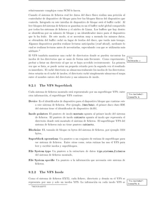 relativamente complejos como SCSI lo hacen.
Cuando el sistema de cheros real lee datos del disco f sico realiza una peticion al
controlador de dispositivo de bloque para leer los bloques f sicos del dispositivo que
controla. Integrado en este interfaz de dispositivo de bloque esta el bu er cache. Al
leer bloques del sistema de cheros se guardan en un el bu er cache global compartido
por todos los sistemas de cheros y el nucleo de Linux. Los bu ers que hay dentro
se identi can por su numero de bloque y un identi cador unico para el dispositivo
que lo ha leido. De este modo, si se necesitan muy a menudo los mismos datos,
se obtendran del bu er cache en lugar de leerlos del disco, que tarda mas tiempo.
Algunos dispositivos pueden realizar lecturas anticipadas (read ahead ), mediante lo
cual se realizan lecturas antes de necesitarlas, especulando con que se utilizaran mas
adelante.4
El VFS tambien mantiene una cache de directorios donde se pueden encontrar los
                                                                                       Vea
inodos de los directorios que se usan de forma mas frecuente. Como experimento, fs/dcache.c
probar a listar un directorio al que no se haya accedido recientemente. La primera
vez que se lista, se puede notar un peque~o retardo pero la segunda vez el resultado
                                            n
es inmediato. El cache directorio no almacena realmente los inodos de los directorios
estos estaran en el cache de inodos, el directorio cache simplemente almacena el mapa
entre el nombre entero del directorio y sus numeros de inodo.

9.2.1 The VFS Superblock
Cada sistema de cheros montado esta representado por un superbloque VFS entre
otra informacion, el superbloque VFS contiene:                                 Vea include/-
                                                                              linux/fs.h

Device Es el identi cador de dispositivo para el dispositivo bloque que contiene este
     a este sistema de cheros. Por ejemplo, /dev/hda1, el primer disco duro IDE
     del sistema tiene el identi cador de dispositivo 0x301,
Inode pointers El puntero de inodo montado apunta al primer inodo del sistema
     de cheros. El puntero de inodo cubierto apunta al inodo que representa el
     directorio donde esta montado el sistema de cheros. El superbloque VFS del
     sistema de cheros ra z no tiene puntero cubierto,
Blocksize EL tama~o de bloque en bytes del sistema de cheros, por ejemplo 1024
                      n
     bytes,
Superblock operations Un puntero a un conjunto de rutinas de superbloque para
     ese sistema de cheros. Entre otras cosas, estas rutinas las usa el VFS para
     leer y escribir inodos y superbloques.
File System type Un puntero a la estructura de datos tipo sistema ficheros
     del sistema de cheros montado,
File System speci c Un puntero a la informacion que necesaria este sistema de
       cheros.

9.2.2 The VFS Inode
Como el sistema de cheros EXT2, cada chero, directorio y demas en el VFS se
                                                                             Vea include/-
representa por uno y solo un inodos VFS. La infomacion en cada inodo VFS se linux/fs.h
  4   REVISAR!!!!!
 