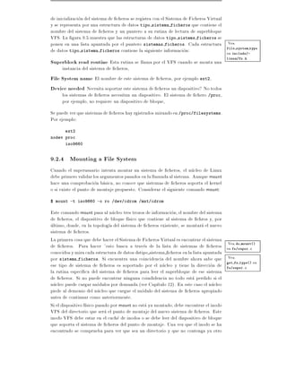 de inicializacion del sistema de cheros se registra con el Sistema de Ficheros Virtual
y se representa por una estructura de datos tipo sistema ficheros que contiene el
nombre del sistema de cheros y un puntero a su rutina de lectura de superbloque
VFS. La gura 9.5 muestra que las estructuras de datos tipo sistems ficheros se
ponen en una lista apuntada por el puntero sistemas ficheros. Cada estructura Vea
de datos tipo sistema ficheros contiene la siguiente informacion:                      file system type
                                                                                       en include/-
                                                                                       linux/fs.h
Superblock read routine Esta rutina se llama por el VFS cuando se monta una
     instancia del sistema de cheros,
File System name El nombre de este sistema de cheros, por ejemplo ext2,
Device needed Necesita soportar este sistema de cheros un dispositivo? No todos
     los sistemas de cheros necesitan un dispositivo. El sistema de chero /proc,
     por ejemplo, no requiere un dispositivo de bloque,
Se puede ver que sistemas de cheros hay rgistrados mirando en /proc/filesystems.
Por ejemplo:
       ext2
nodev proc
       iso9660


9.2.4 Mounting a File System
Cuando el superusuario intenta montar un sistema de cheros, el nucleo de Linux
debe primero validar los argumentos pasados en la llamada al sistema. Aunque mount
hace una comprobacion basica, no conoce que sistemas de cheros soporta el kernel
o si existe el punto de montaje propuesto. Considerar el siguiente comando mount:
$ mount -t iso9660 -o ro /dev/cdrom /mnt/cdrom

Este comando mount pasa al nucleo tres trozos de informacion el nombre del sistema
de cheros, el dispositivo de bloque f sico que contiene al sistema de chros y, por
ultimo, donde, en la topolog a del sistema de cheros existente, se montara el nuevo
sistema de cheros.
La primera cosa que debe hacer el Sistema de Ficheros Virtual es encontrar el sistema
                                                                                      Vea do mount()
de cheros. Para hacer esto busca a traves de la lista de sistemas de cheros en fs/super.c
conocidos y mira cada estructura de datos dstipo sistema cheros en la lista apuntada
                                                                                      Vea
por sistema ficheros. Si encuentra una coincidencia del nombre ahora sabe que get fs type() en
ese tipo de sistema de cheros es soportado por el nucleo y tiene la direccion de fs/super.c
la rutina espec ca del sistema de cheros para leer el superbloque de ese sistema
de cheros. Si no puede encontrar ninguna coindidencia no todo esta perdido si el
nucleo puede cargar modulos por demanda (ver Cap tulo 12). En este caso el nucleo
piede al demonio del nucleo que cargue el modulo del sistema de cheros apropiado
antes de continuar como anteriormente.
Si el dispositivo f sico pasado por mount no esta ya montado, debe encontrar el inodo
VFS del directorio que sera el punto de montaje del nuevo sistema de cheros. Este
inodo VFS debe estar en el cache de inodos o se debe leer del dispositivo de bloque
que soporta el sistema de cheros del punto de montaje. Una vez que el inodo se ha
encontrado se comprueba para ver que sea un directorio y que no contenga ya otro
 